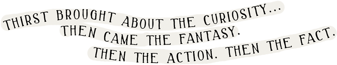 Thirst brought about the curiosity… Then came the fantasy. Then the action. Then the fact.